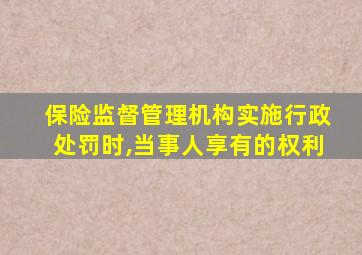 保险监督管理机构实施行政处罚时,当事人享有的权利