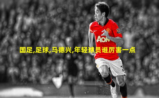 国足,足球,马德兴,年轻球员谁厉害一点