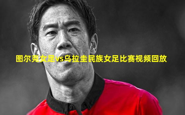 图尔克女足vs乌拉圭民族女足比赛视频回放