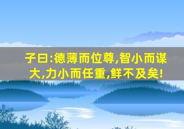 子曰:德薄而位尊,智小而谋大,力小而任重,鲜不及矣!