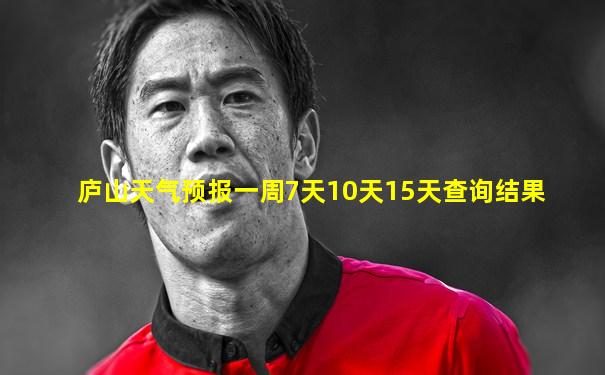 庐山天气预报一周7天10天15天查询结果