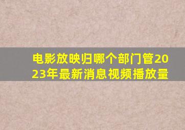 电影放映归哪个部门管2023年最新消息视频播放量