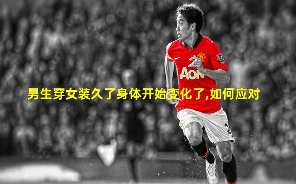 男生穿女装久了身体开始变化了,如何应对