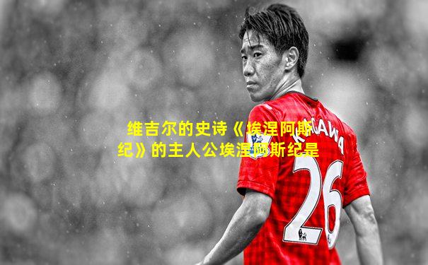维吉尔的史诗《埃涅阿斯纪》的主人公埃涅阿斯纪是