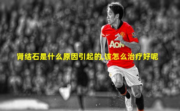 肾结石是什么原因引起的,该怎么治疗好呢