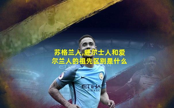 苏格兰人,威尔士人和爱尔兰人的祖先区别是什么