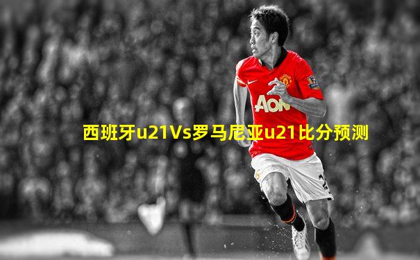 西班牙u21Vs罗马尼亚u21比分预测