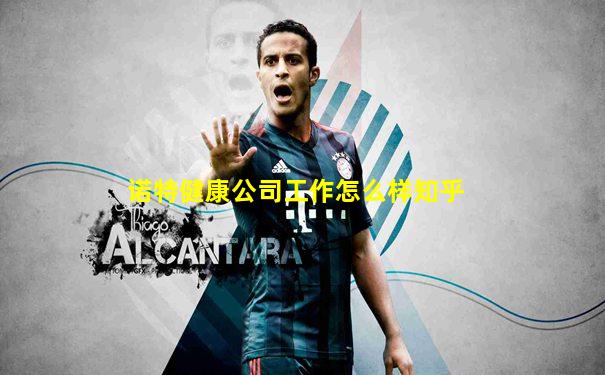诺特健康公司工作怎么样知乎
